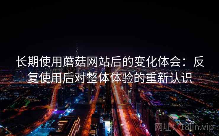 长期使用蘑菇网站后的变化体会:反复使用后对整体体验的重新认识 长期使用蘑菇网站后的变化体会:反复使用后对整体体验的重新认识