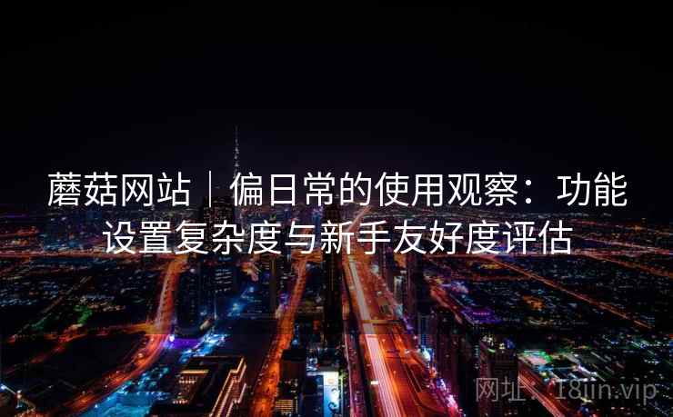 蘑菇网站｜偏日常的使用观察：功能设置复杂度与新手友好度评估