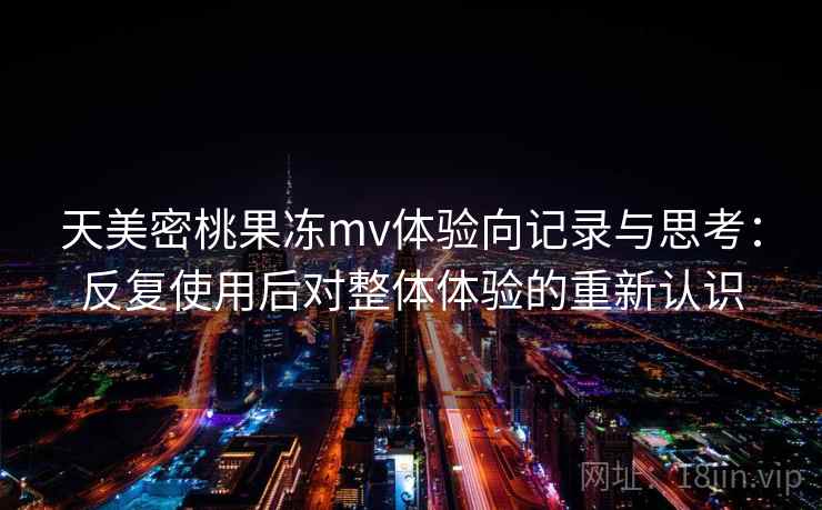 天美密桃果冻mv体验向记录与思考:反复使用后对整体体验的重新认识 天美密桃果冻mv体验向记录与思考:反复使用后对整体体验的重新认识