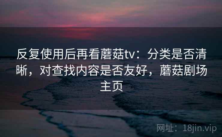 反复使用后再看蘑菇tv:分类是否清晰,对查找内容是否友好,蘑菇剧场主页 反复使用后再看蘑菇tv:分类是否清晰,对查找内容是否友好,蘑菇剧场主页