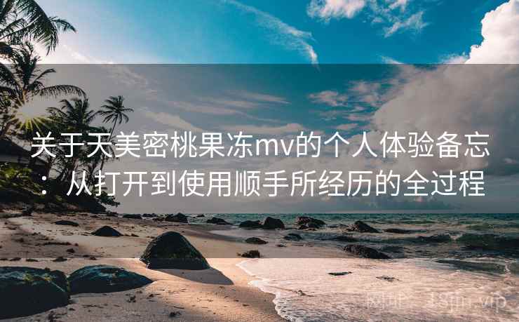 关于天美密桃果冻mv的个人体验备忘：从打开到使用顺手所经历的全过程