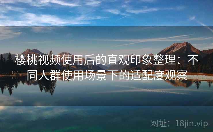 樱桃视频使用后的直观印象整理：不同人群使用场景下的适配度观察