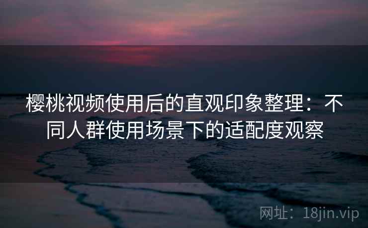 樱桃视频使用后的直观印象整理：不同人群使用场景下的适配度观察