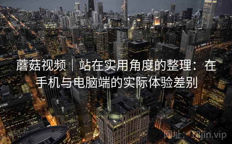 蘑菇视频｜站在实用角度的整理：在手机与电脑端的实际体验差别