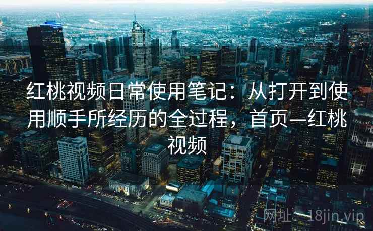 红桃视频日常使用笔记：从打开到使用顺手所经历的全过程，首页—红桃视频