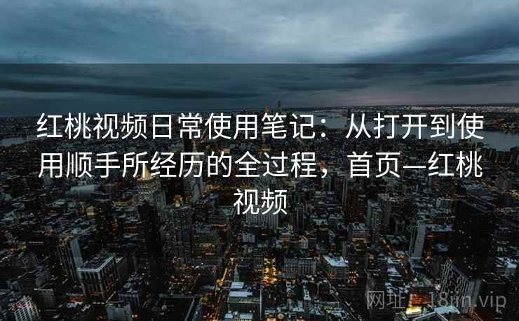 红桃视频日常使用笔记：从打开到使用顺手所经历的全过程，首页—红桃视频
