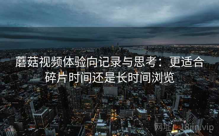 蘑菇视频体验向记录与思考：更适合碎片时间还是长时间浏览
