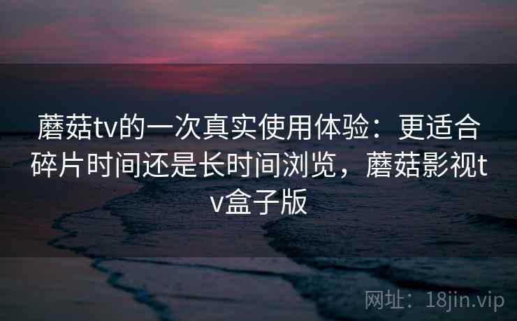 蘑菇tv的一次真实使用体验：更适合碎片时间还是长时间浏览，蘑菇影视tv盒子版