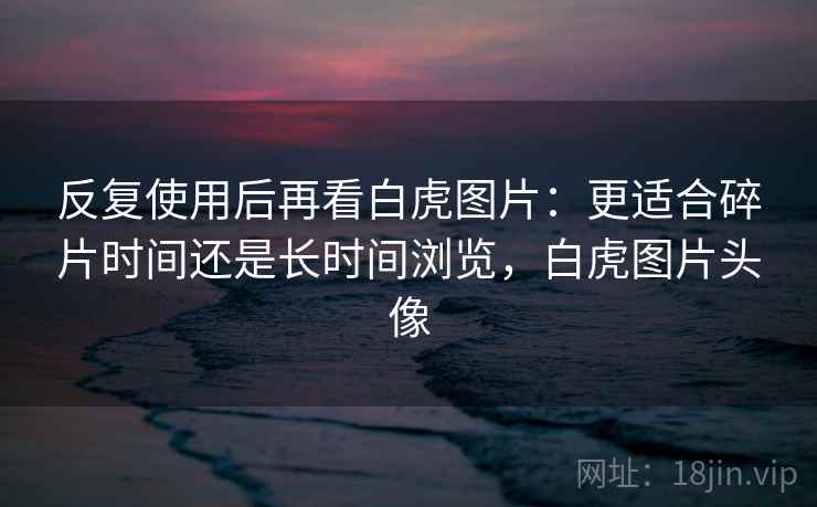 反复使用后再看白虎图片：更适合碎片时间还是长时间浏览，白虎图片头像