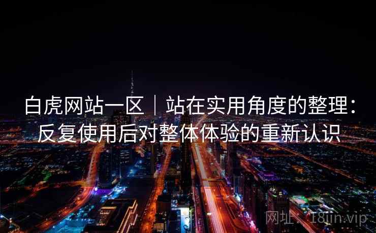 白虎网站一区|站在实用角度的整理:反复使用后对整体体验的重新认识 白虎网站一区|站在实用角度的整理:反复使用后对整体体验的重新认识