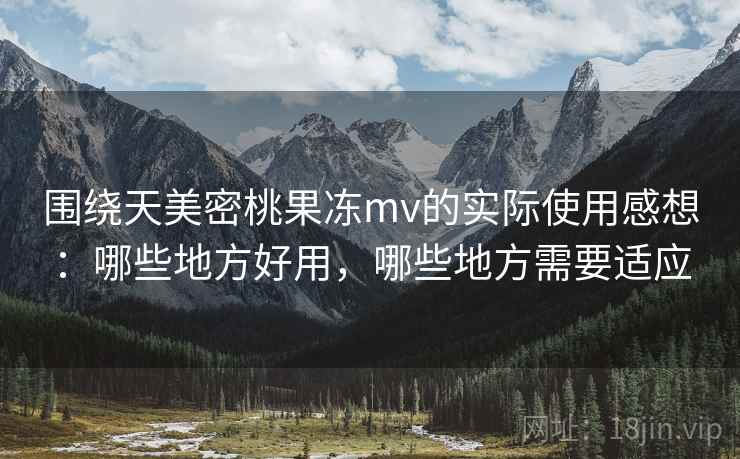 围绕天美密桃果冻mv的实际使用感想：哪些地方好用，哪些地方需要适应