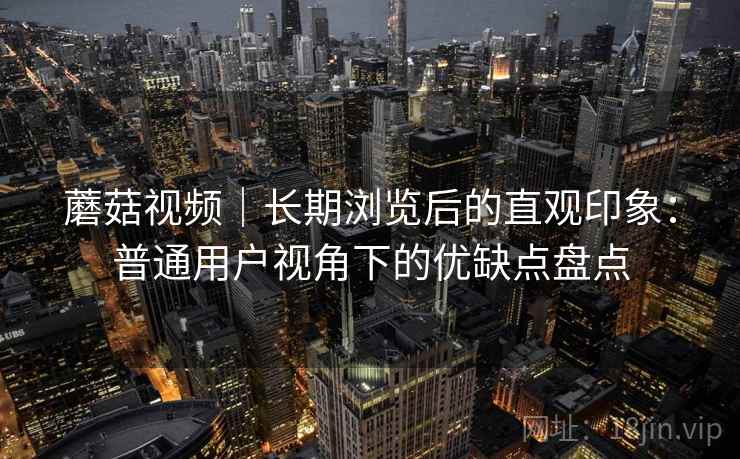蘑菇视频｜长期浏览后的直观印象：普通用户视角下的优缺点盘点