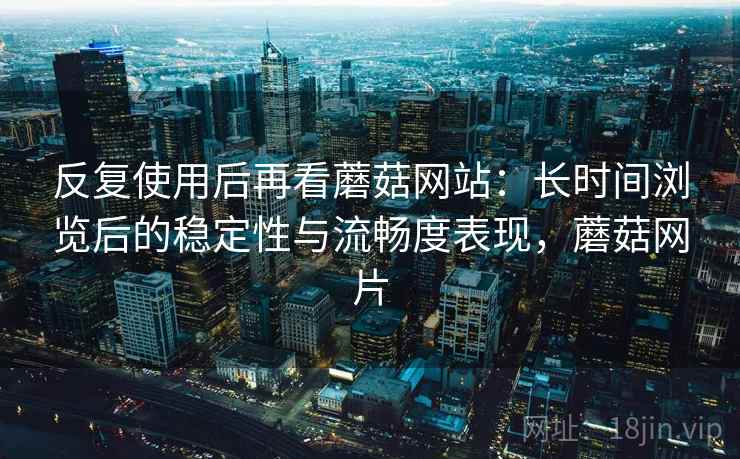 反复使用后再看蘑菇网站：长时间浏览后的稳定性与流畅度表现，蘑菇网片