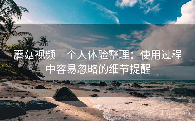 蘑菇视频｜个人体验整理：使用过程中容易忽略的细节提醒