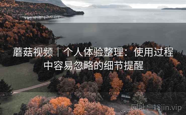 蘑菇视频｜个人体验整理：使用过程中容易忽略的细节提醒