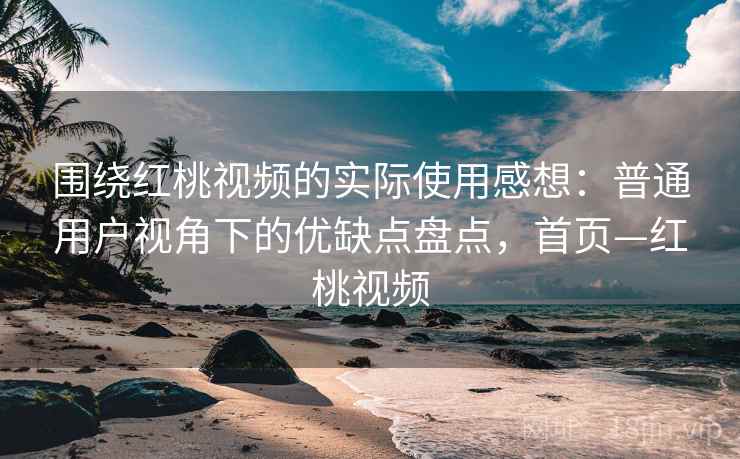 围绕红桃视频的实际使用感想：普通用户视角下的优缺点盘点，首页—红桃视频