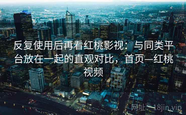 反复使用后再看红桃影视：与同类平台放在一起的直观对比，首页—红桃视频