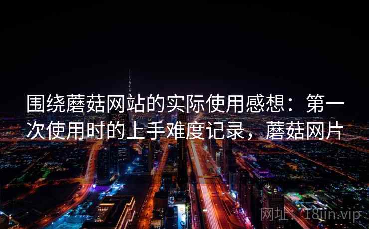 围绕蘑菇网站的实际使用感想：第一次使用时的上手难度记录，蘑菇网片