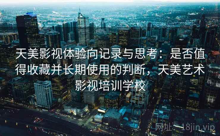 天美影视体验向记录与思考：是否值得收藏并长期使用的判断，天美艺术影视培训学校
