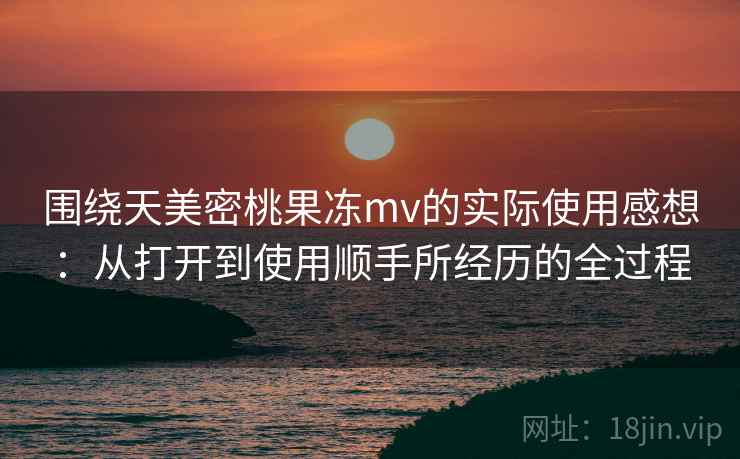 围绕天美密桃果冻mv的实际使用感想:从打开到使用顺手所经历的全过程 围绕天美密桃果冻mv的实际使用感想:从打开到使用顺手所经历的全过程