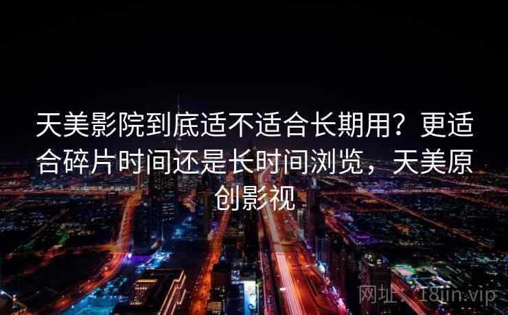天美影院到底适不适合长期用?更适合碎片时间还是长时间浏览,天美原创影视 天美影院到底适不适合长期用?更适合碎片时间还是长时间浏览,天美原创影视