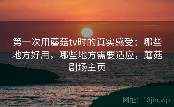 第一次用蘑菇tv时的真实感受:哪些地方好用,哪些地方需要适应,蘑菇剧场主页 第一次用蘑菇tv时的真实感受:哪些地方好用,哪些地方需要适应,蘑菇剧场主页