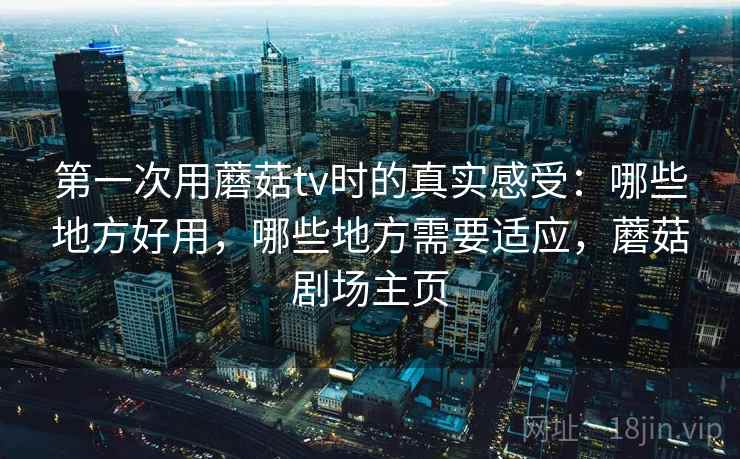 第一次用蘑菇tv时的真实感受:哪些地方好用,哪些地方需要适应,蘑菇剧场主页 第一次用蘑菇tv时的真实感受:哪些地方好用,哪些地方需要适应,蘑菇剧场主页