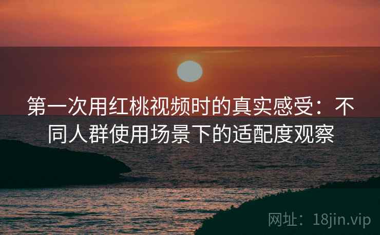 第一次用红桃视频时的真实感受：不同人群使用场景下的适配度观察