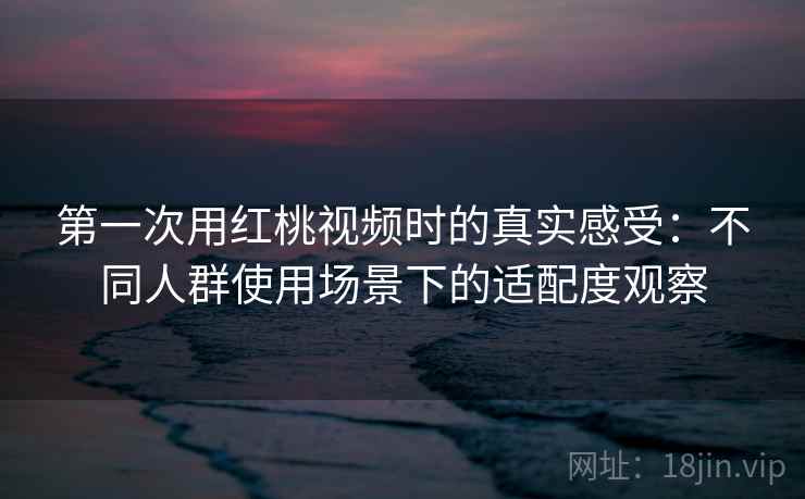 第一次用红桃视频时的真实感受：不同人群使用场景下的适配度观察