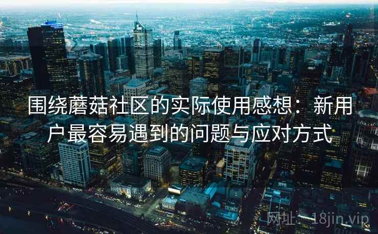 围绕蘑菇社区的实际使用感想:新用户最容易遇到的问题与应对方式 围绕蘑菇社区的实际使用感想:新用户最容易遇到的问题与应对方式