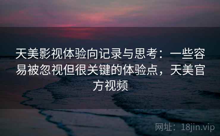 天美影视体验向记录与思考:一些容易被忽视但很关键的体验点,天美官方视频 天美影视体验向记录与思考:一些容易被忽视但很关键的体验点,天美官方视频
