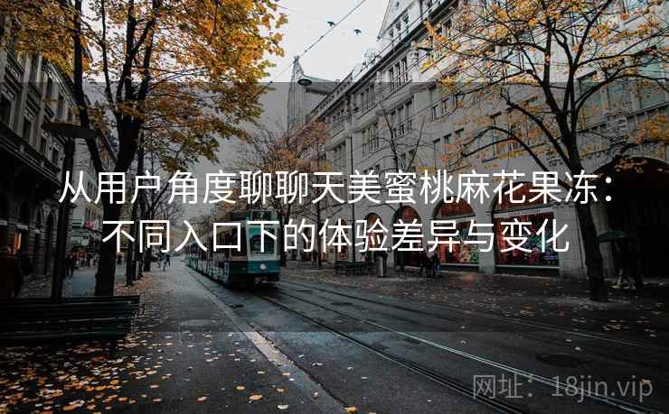从用户角度聊聊天美蜜桃麻花果冻：不同入口下的体验差异与变化