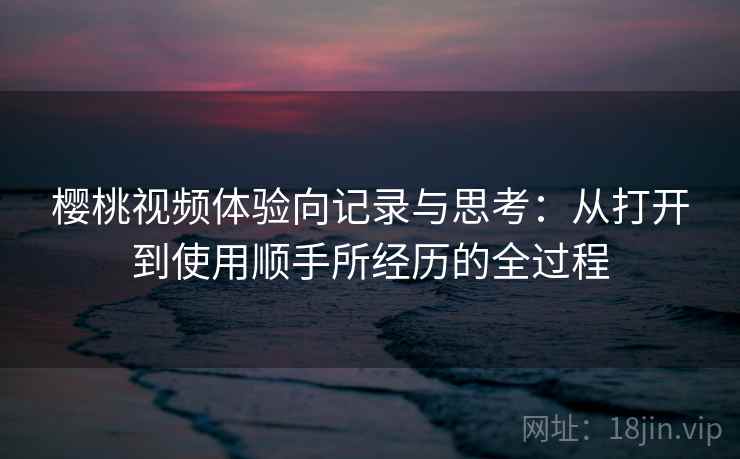 樱桃视频体验向记录与思考:从打开到使用顺手所经历的全过程 樱桃视频体验向记录与思考:从打开到使用顺手所经历的全过程