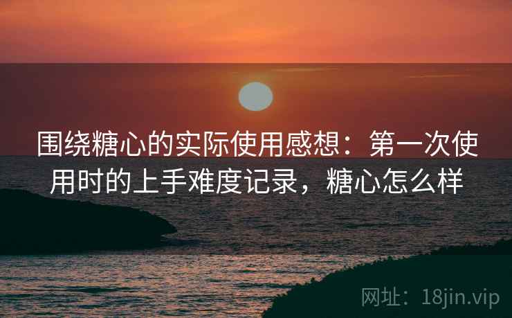 围绕糖心的实际使用感想:第一次使用时的上手难度记录,糖心怎么样 围绕糖心的实际使用感想:第一次使用时的上手难度记录,糖心怎么样