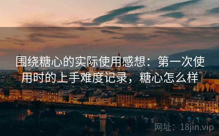 围绕糖心的实际使用感想:第一次使用时的上手难度记录,糖心怎么样 围绕糖心的实际使用感想:第一次使用时的上手难度记录,糖心怎么样