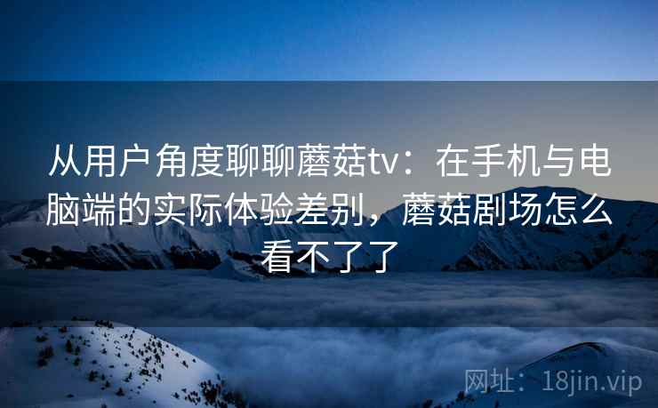 从用户角度聊聊蘑菇tv:在手机与电脑端的实际体验差别,蘑菇剧场怎么看不了了 从用户角度聊聊蘑菇tv:在手机与电脑端的实际体验差别,蘑菇剧场怎么看不了了