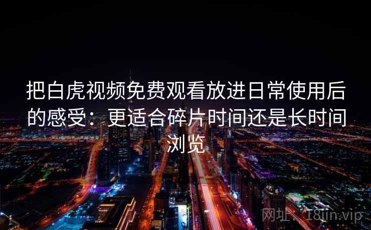 把白虎视频免费观看放进日常使用后的感受：更适合碎片时间还是长时间浏览