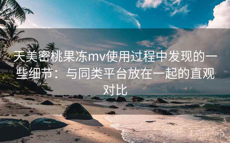 天美密桃果冻mv使用过程中发现的一些细节:与同类平台放在一起的直观对比 天美密桃果冻mv使用过程中发现的一些细节:与同类平台放在一起的直观对比