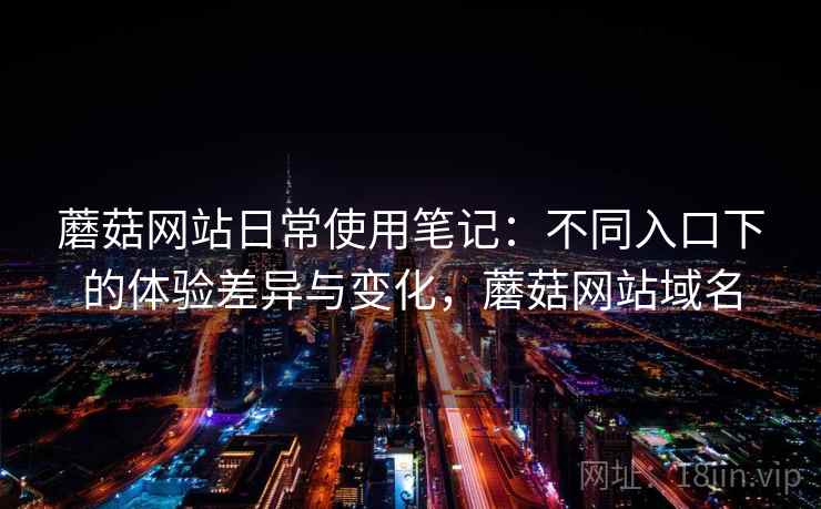 蘑菇网站日常使用笔记：不同入口下的体验差异与变化，蘑菇网站域名