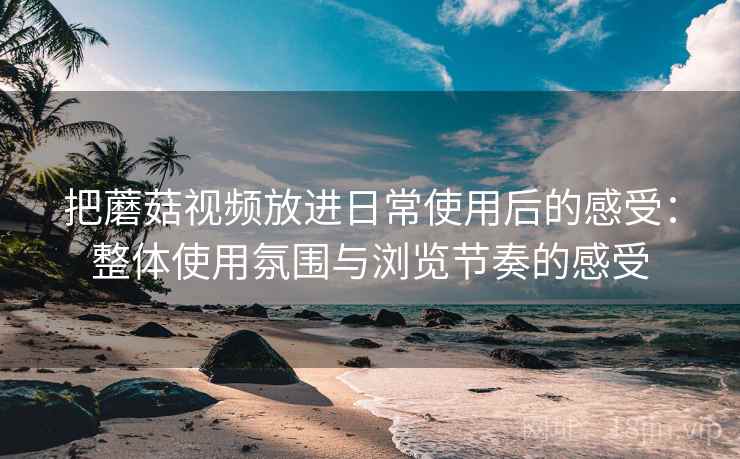 把蘑菇视频放进日常使用后的感受：整体使用氛围与浏览节奏的感受