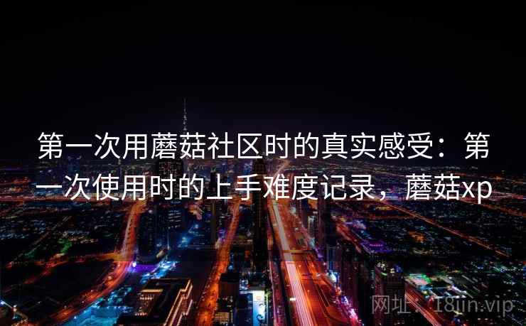 第一次用蘑菇社区时的真实感受:第一次使用时的上手难度记录,蘑菇xp 第一次用蘑菇社区时的真实感受:第一次使用时的上手难度记录,蘑菇xp