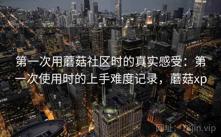 第一次用蘑菇社区时的真实感受:第一次使用时的上手难度记录,蘑菇xp 第一次用蘑菇社区时的真实感受:第一次使用时的上手难度记录,蘑菇xp