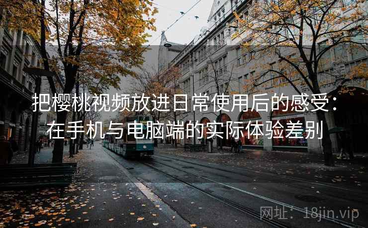 把樱桃视频放进日常使用后的感受：在手机与电脑端的实际体验差别