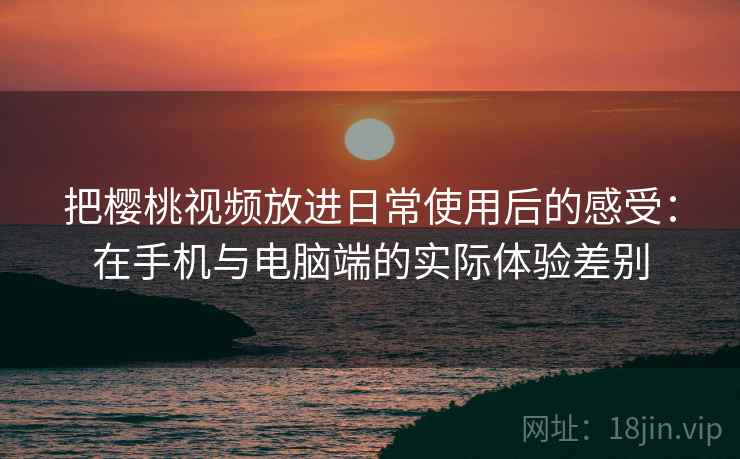 把樱桃视频放进日常使用后的感受：在手机与电脑端的实际体验差别