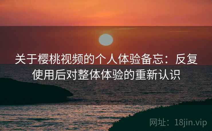 关于樱桃视频的个人体验备忘:反复使用后对整体体验的重新认识 关于樱桃视频的个人体验备忘:反复使用后对整体体验的重新认识