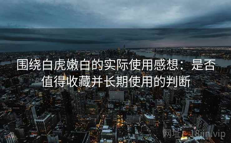 围绕白虎嫩白的实际使用感想:是否值得收藏并长期使用的判断 围绕白虎嫩白的实际使用感想:是否值得收藏并长期使用的判断