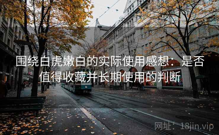 围绕白虎嫩白的实际使用感想:是否值得收藏并长期使用的判断 围绕白虎嫩白的实际使用感想:是否值得收藏并长期使用的判断
