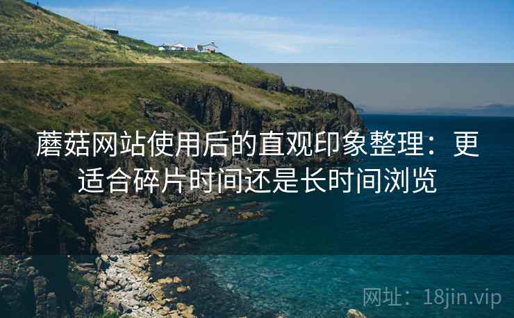 蘑菇网站使用后的直观印象整理:更适合碎片时间还是长时间浏览 蘑菇网站使用后的直观印象整理:更适合碎片时间还是长时间浏览