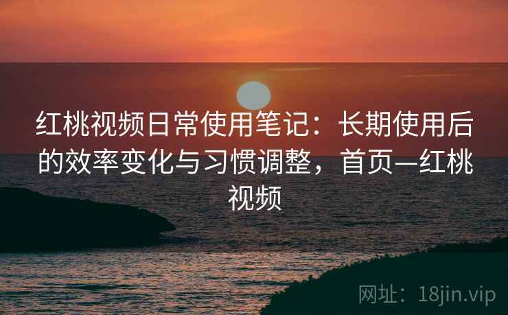红桃视频日常使用笔记:长期使用后的效率变化与习惯调整,首页—红桃视频 红桃视频日常使用笔记:长期使用后的效率变化与习惯调整,首页—红桃视频