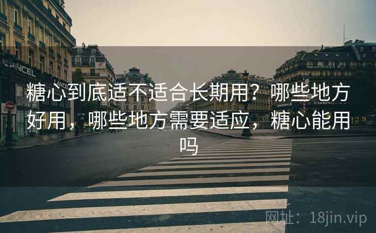 糖心到底适不适合长期用？哪些地方好用，哪些地方需要适应，糖心能用吗